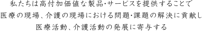 私たちは高付加価値な製品・サービスを提供することで医療の現場、介護の現場における問題・課題の解決に貢献し医療活動、介護活動の発展に寄与する